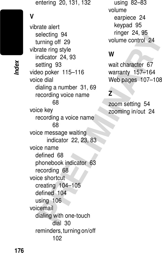 176PRELIMINARYIndexentering  20, 131, 132Vvibrate alertselecting  94turning off  29vibrate ring styleindicator  24, 93setting  93video poker  115–116voice dialdialing a number  31, 69recording voice name  68voice keyrecording a voice name  68voice message waiting indicator  22, 23, 83voice namedeﬁned  68phonebook indicator  63recording  68voice shortcutcreating  104–105deﬁned  104using  106voicemaildialing with one-touch dial  30reminders, turning on/off  102using  82–83volumeearpiece  24keypad  95ringer  24, 95volume control  24Wwait character  67warranty  157–164Web pages  107–108Zzoom setting  54zooming in/out  24