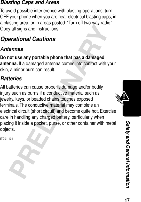 17PRELIMINARYSafety and General InformationBlasting Caps and AreasTo avoid possible interference with blasting operations, turn OFF your phone when you are near electrical blasting caps, in a blasting area, or in areas posted: “Turn off two-way radio.” Obey all signs and instructions.Operational CautionsAntennasDo not use any portable phone that has a damaged antenna. If a damaged antenna comes into contact with your skin, a minor burn can result.BatteriesAll batteries can cause property damage and/or bodily injury such as burns if a conductive material such as jewelry, keys, or beaded chains touches exposed terminals. The conductive material may complete an electrical circuit (short circuit) and become quite hot. Exercise care in handling any charged battery, particularly when placing it inside a pocket, purse, or other container with metal objects.ITC01-101