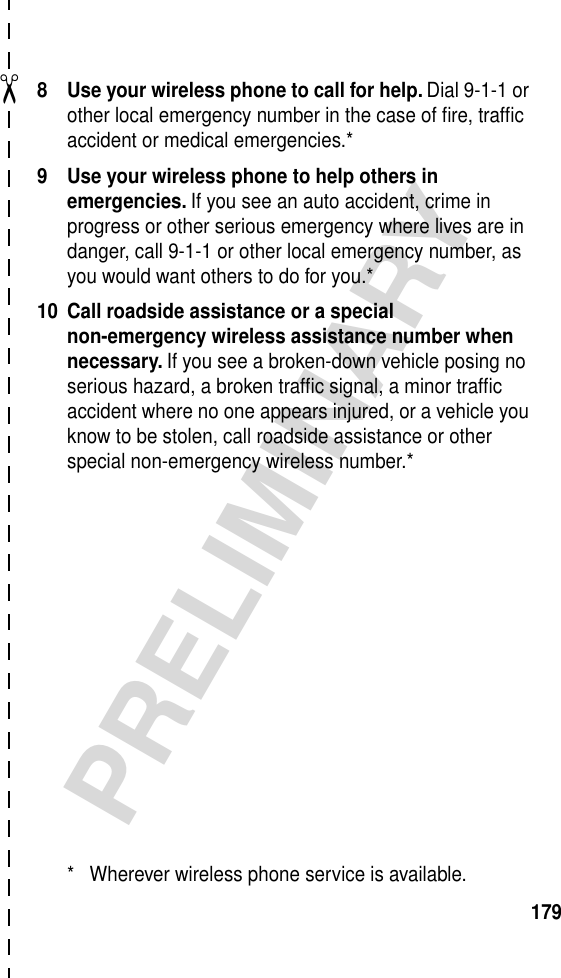 ✂PRELIMINARY1798 Use your wireless phone to call for help. Dial 9-1-1 or other local emergency number in the case of ﬁre, trafﬁc accident or medical emergencies.*9 Use your wireless phone to help others in emergencies. If you see an auto accident, crime in progress or other serious emergency where lives are in danger, call 9-1-1 or other local emergency number, as you would want others to do for you.*10 Call roadside assistance or a special non-emergency wireless assistance number when necessary. If you see a broken-down vehicle posing no serious hazard, a broken trafﬁc signal, a minor trafﬁc accident where no one appears injured, or a vehicle you know to be stolen, call roadside assistance or other special non-emergency wireless number.** Wherever wireless phone service is available.