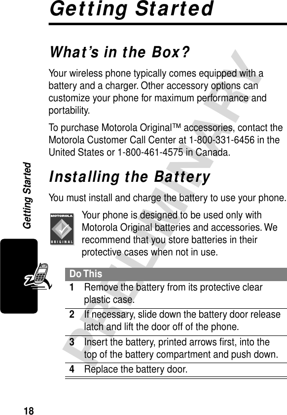 18PRELIMINARYGetting StartedGetting StartedWhat’s in the Box?Your wireless phone typically comes equipped with a battery and a charger. Other accessory options can customize your phone for maximum performance and portability.To purchase Motorola Original™ accessories, contact the Motorola Customer Call Center at 1-800-331-6456 in the United States or 1-800-461-4575 in Canada.Installing the BatteryYou must install and charge the battery to use your phone.Your phone is designed to be used only with Motorola Original batteries and accessories. We recommend that you store batteries in their protective cases when not in use.Do This1Remove the battery from its protective clear plastic case.2If necessary, slide down the battery door release latch and lift the door off of the phone.3Insert the battery, printed arrows ﬁrst, into the top of the battery compartment and push down.4Replace the battery door.