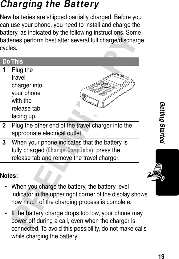 19PRELIMINARYGetting StartedCharging the BatteryNew batteries are shipped partially charged. Before you can use your phone, you need to install and charge the battery, as indicated by the following instructions. Some batteries perform best after several full charge/discharge cycles. Notes: •When you charge the battery, the battery level indicator in the upper right corner of the display shows how much of the charging process is complete.•If the battery charge drops too low, your phone may power off during a call, even when the charger is connected. To avoid this possibility, do not make calls while charging the battery.Do This1Plug the travel charger into your phone with the release tab facing up. 2Plug the other end of the travel charger into the appropriate electrical outlet.3When your phone indicates that the battery is fully charged (Charge Complete), press the release tab and remove the travel charger.