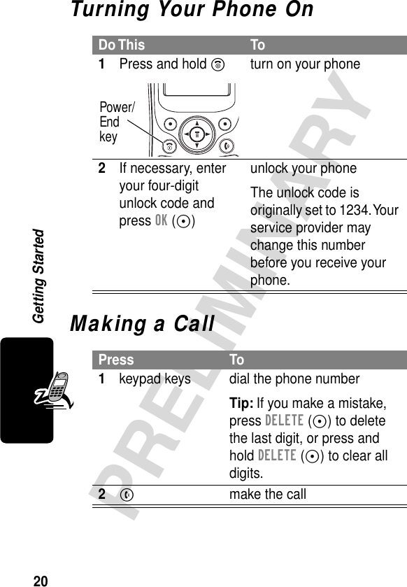 20PRELIMINARYGetting StartedTurning Your Phone OnMaking a CallDo This To1Press and hold Pturn on your phone2If necessary, enter your four-digit unlock code and press OK (+)unlock your phoneThe unlock code is originally set to 1234. Your service provider may change this number before you receive your phone.Press To1keypad keys dial the phone numberTip: If you make a mistake, press DELETE (-) to delete the last digit, or press and hold DELETE (-) to clear all digits.2N  make the callPower/Endkey