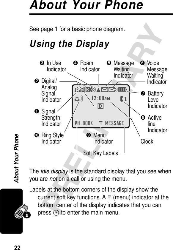 22PRELIMINARYAbout Your PhoneAbout Your PhoneSee page 1 for a basic phone diagram.Using the DisplayThe idle display is the standard display that you see when you are not on a call or using the menu.Labels at the bottom corners of the display show the current soft key functions. A M (menu) indicator at the bottom center of the display indicates that you can press M to enter the main menu.12:00amF PH.BOOK MESSAGEMO,X&amp;5EèwPClock➐BatteryLevelIndicator➌In UseIndicator➍RoamIndicator➎MessageWaitingIndicator➏VoiceMessageWaitingIndicator➓Ring StyleIndicator➊SignalStrengthIndicator➋Digital/AnalogSignalIndicator➑ActivelineIndicator➒MenuIndicatorSoft Key Labels