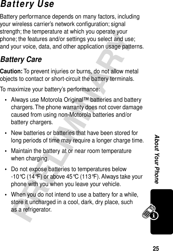 25PRELIMINARYAbout Your PhoneBattery UseBattery performance depends on many factors, including your wireless carrier’s network conﬁguration; signal strength; the temperature at which you operate your phone; the features and/or settings you select and use; and your voice, data, and other application usage patterns.Battery CareCaution: To prevent injuries or burns, do not allow metal objects to contact or short-circuit the battery terminals.To maximize your battery’s performance:•Always use Motorola Original™ batteries and battery chargers. The phone warranty does not cover damage caused from using non-Motorola batteries and/or battery chargers.•New batteries or batteries that have been stored for long periods of time may require a longer charge time.•Maintain the battery at or near room temperature when charging.•Do not expose batteries to temperatures below -10°C (14°F) or above 45°C (113°F). Always take your phone with you when you leave your vehicle.•When you do not intend to use a battery for a while, store it uncharged in a cool, dark, dry place, such as a refrigerator.