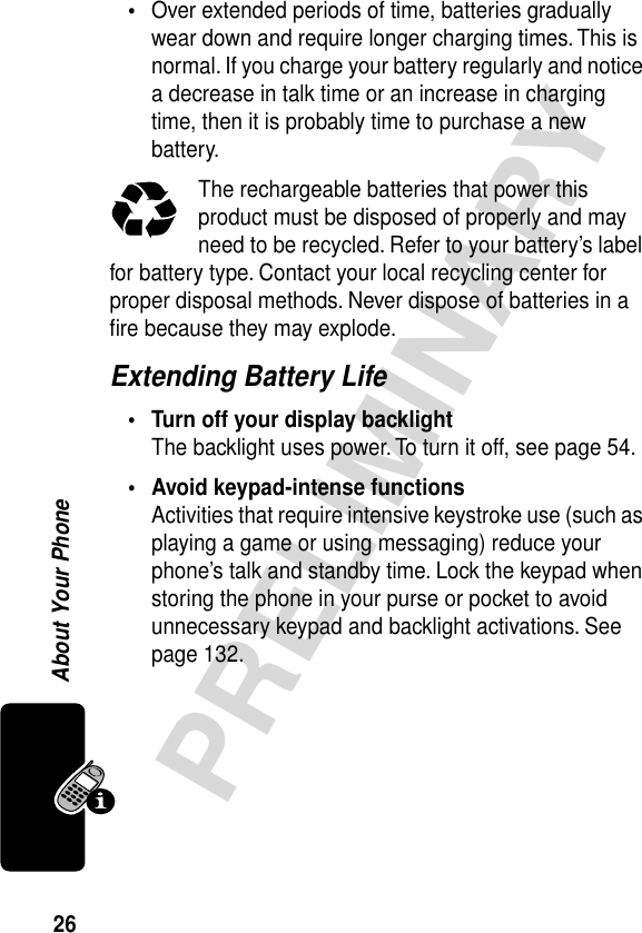 26PRELIMINARYAbout Your Phone•Over extended periods of time, batteries gradually wear down and require longer charging times. This is normal. If you charge your battery regularly and notice a decrease in talk time or an increase in charging time, then it is probably time to purchase a new battery.The rechargeable batteries that power this product must be disposed of properly and may need to be recycled. Refer to your battery’s label for battery type. Contact your local recycling center for proper disposal methods. Never dispose of batteries in a ﬁre because they may explode.Extending Battery Life• Turn off your display backlightThe backlight uses power. To turn it off, see page 54.• Avoid keypad-intense functionsActivities that require intensive keystroke use (such as playing a game or using messaging) reduce your phone’s talk and standby time. Lock the keypad when storing the phone in your purse or pocket to avoid unnecessary keypad and backlight activations. See page 132.