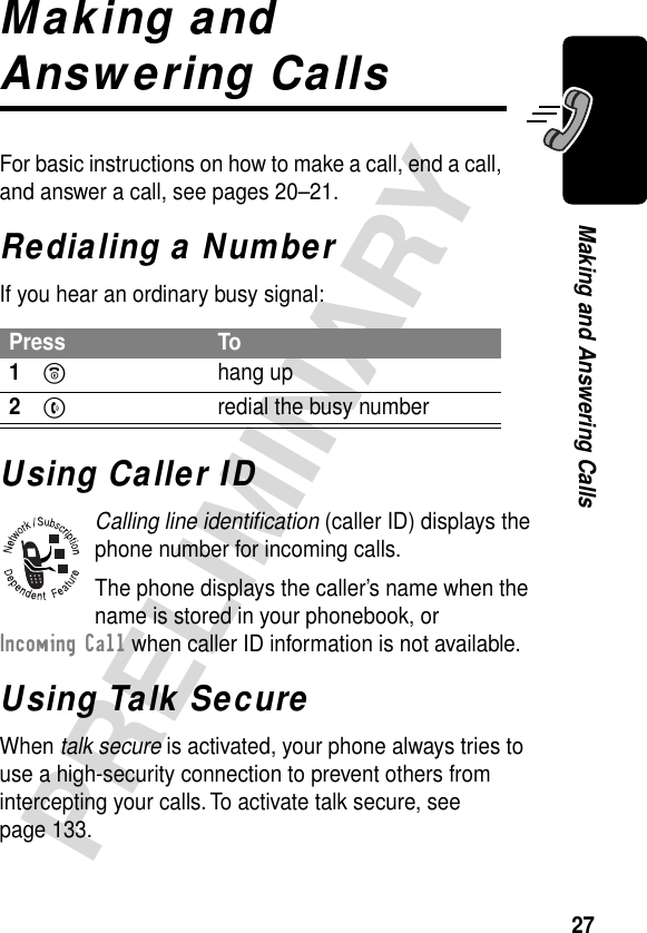 27PRELIMINARYMaking and Answering CallsMaking and Answering CallsFor basic instructions on how to make a call, end a call, and answer a call, see pages 20–21.Redialing a NumberIf you hear an ordinary busy signal:Using Caller IDCalling line identiﬁcation (caller ID) displays the phone number for incoming calls.The phone displays the caller’s name when the name is stored in your phonebook, or Incoming Call when caller ID information is not available.Using Talk SecureWhen talk secure is activated, your phone always tries to use a high-security connection to prevent others from intercepting your calls. To activate talk secure, see page 133.Press To1O hang up2N  redial the busy number