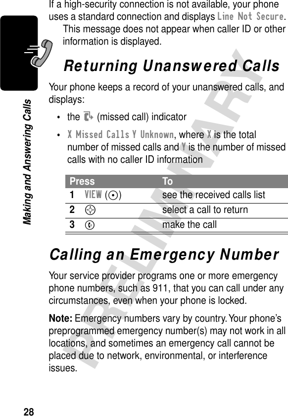 28PRELIMINARYMaking and Answering CallsIf a high-security connection is not available, your phone uses a standard connection and displays Line Not Secure. This message does not appear when caller ID or other information is displayed.Returning Unanswered CallsYour phone keeps a record of your unanswered calls, and displays:•the T (missed call) indicator•X Missed Calls Y Unknown, where X is the total number of missed calls and Y is the number of missed calls with no caller ID informationCalling an Emergency NumberYour service provider programs one or more emergency phone numbers, such as 911, that you can call under any circumstances, even when your phone is locked.Note: Emergency numbers vary by country. Your phone’s preprogrammed emergency number(s) may not work in all locations, and sometimes an emergency call cannot be placed due to network, environmental, or interference issues.Press To1VIEW (+) see the received calls list2S  select a call to return3N  make the call