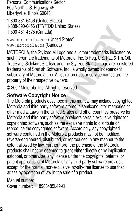  2 PRELIMINARY Personal Communications Sector600 North U.S. Highway 45Libertyville, Illinois 600481-800-331-6456 (United States)1-888-390-6456 (TTY/TDD United States)1-800-461-4575 (Canada) www.motorola.com  (United States) www.motorola.ca  (Canada)MOTOROLA, the Stylized M Logo and all other trademarks indicated as such herein are trademarks of Motorola, Inc. ® Reg. U.S. Pat. &amp; Tm. Off. TrueSync, Sidekick, Starﬁsh, and the Stylized Starﬁsh Logo are registered trademarks of Starﬁsh Software, Inc., a wholly owned independent subsidiary of Motorola, Inc. All other product or service names are the property of their respective owners.© 2002 Motorola, Inc. All rights reserved. Software Copyright Notice The Motorola products described in this manual may include copyrighted Motorola and third party software stored in semiconductor memories or other media. Laws in the United States and other countries preserve for Motorola and third party software providers certain exclusive rights for copyrighted software, such as the exclusive rights to distribute or reproduce the copyrighted software. Accordingly, any copyrighted software contained in the Motorola products may not be modiﬁed, reverse-engineered, distributed, or reproduced in any manner to the extent allowed by law. Furthermore, the purchase of the Motorola products shall not be deemed to grant either directly or by implication, estoppel, or otherwise, any license under the copyrights, patents, or patent applications of Motorola or any third party software provider, except for the normal, non-exclusive, royalty-free license to use that arises by operation of law in the sale of a product.Manual number:Cover number: 8988485L49-O