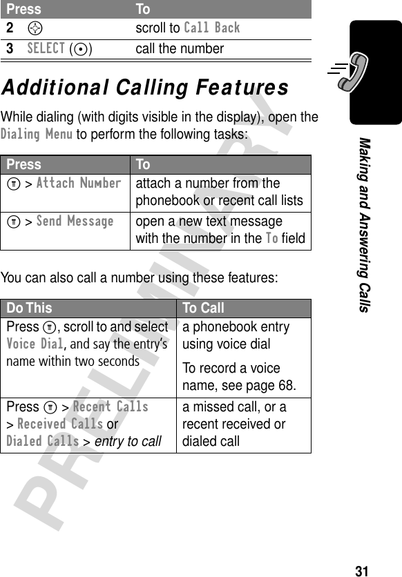 31PRELIMINARYMaking and Answering CallsAdditional Calling FeaturesWhile dialing (with digits visible in the display), open the Dialing Menu to perform the following tasks:You can also call a number using these features:2S scroll to Call Back3SELECT (+) call the numberPress ToM &gt; Attach Numberattach a number from the phonebook or recent call listsM &gt; Send Messageopen a new text message with the number in the To ﬁeldDo This To CallPress M, scroll to and select Voice Dial, and say the entry’s name within two secondsa phonebook entry using voice dialTo record a voice name, see page 68.Press M &gt; Recent Calls &gt; Received Calls or Dialed Calls &gt; entry to calla missed call, or a recent received or dialed callPress To