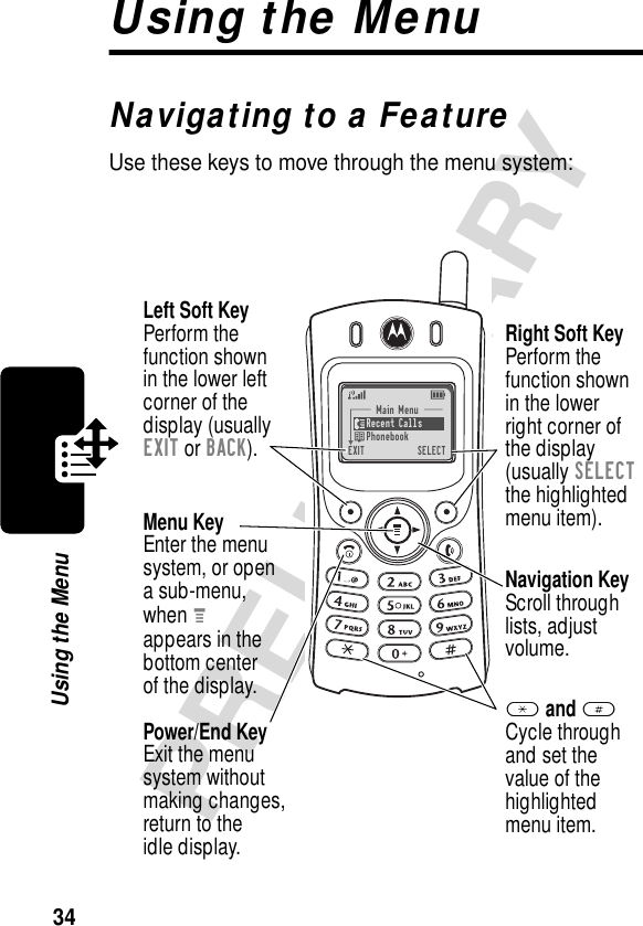 34PRELIMINARYUsing the MenuUsing the MenuNavigating to a FeatureUse these keys to move through the menu system:Menu KeyEnter the menu system, or opena sub-menu,when Mappears in thebottom centerof the display.Left Soft KeyPerform thefunction shownin the lower left corner of thedisplay (usuallyEXIT or BACK).Main Menu)Recent Calls)Phonebook)EXIT)SELECTRight Soft KeyPerform thefunction shownin the lowerright corner ofthe display(usually SELECTthe highlightedmenu item).Navigation KeyScroll throughlists, adjust volume.* and #Cycle throughand set thevalue of thehighlightedmenu item.Power/End KeyExit the menusystem withoutmaking changes,return to theidle display.