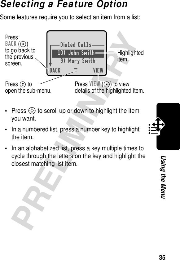 35PRELIMINARYUsing the MenuSelecting a Feature OptionSome features require you to select an item from a list:•Press S to scroll up or down to highlight the item you want.•In a numbered list, press a number key to highlight the item.•In an alphabetized list, press a key multiple times to cycle through the letters on the key and highlight the closest matching list item.Dialed Calls10) John Smith9) Mary SmithBACK VIEWPressBACK (-)to go back tothe previousscreen. HighlighteditemM Press M toopen the sub-menu. Press VIEW (-) to viewdetails of the highlighted item.