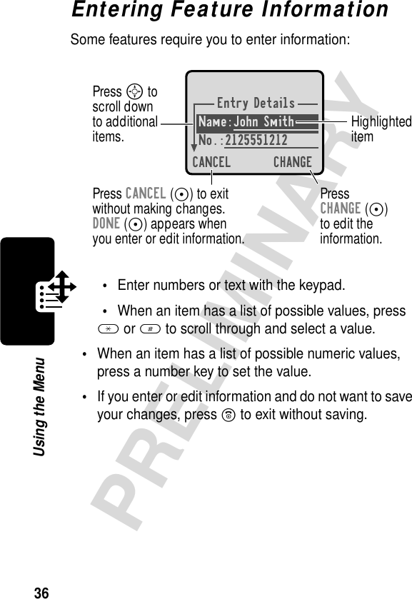 36PRELIMINARYUsing the MenuEntering Feature InformationSome features require you to enter information:•Enter numbers or text with the keypad.•When an item has a list of possible values, press * or # to scroll through and select a value.•When an item has a list of possible numeric values, press a number key to set the value.•If you enter or edit information and do not want to save your changes, press O to exit without saving.Entry DetailsName:John Smith No.:2125551212CANCEL CHANGEPress S toscroll downto additionalitems. HighlighteditemPress CANCEL (-) to exitwithout making changes.DONE (-) appears whenyou enter or edit information. PressCHANGE (-)to edit theinformation.