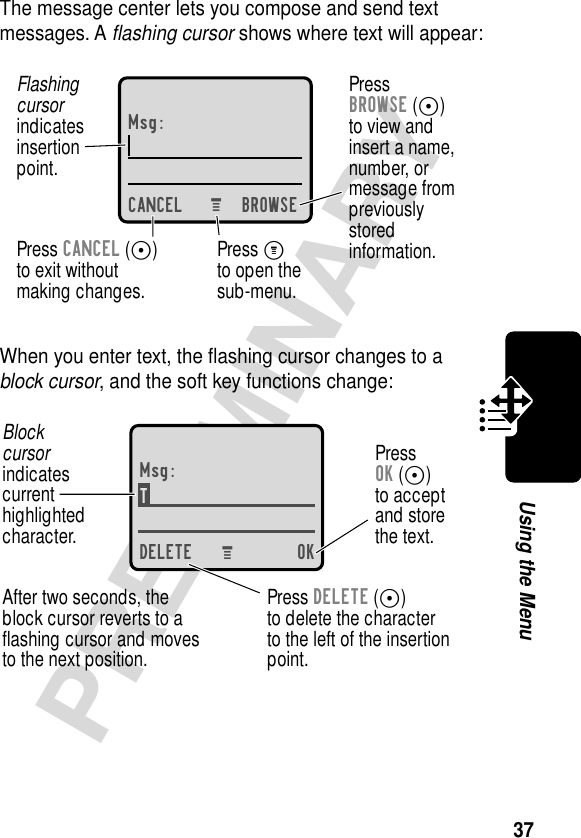 37PRELIMINARYUsing the MenuThe message center lets you compose and send text messages. A ﬂashing cursor shows where text will appear:When you enter text, the ﬂashing cursor changes to a block cursor, and the soft key functions change:Msg:CANCEL BROWSEPressBROWSE (-)to view andinsert a name,number, ormessage frompreviouslystoredinformation.Press CANCEL (-)to exit withoutmaking changes.Flashingcursorindicatesinsertionpoint.Press Mto open thesub-menu.M Msg:T DELETE OKPressOK (-)to acceptand storethe text.Press DELETE (-)to delete the characterto the left of the insertionpoint.Blockcursorindicatescurrenthighlightedcharacter.After two seconds, theblock cursor reverts to aﬂashing cursor and movesto the next position.M 