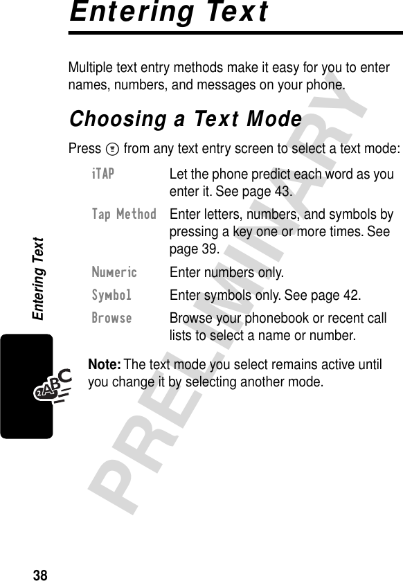 38PRELIMINARYEntering TextEntering TextMultiple text entry methods make it easy for you to enter names, numbers, and messages on your phone.Choosing a Text ModePress M from any text entry screen to select a text mode:Note: The text mode you select remains active until you change it by selecting another mode.iTAP  Let the phone predict each word as you enter it. See page 43.Tap Method  Enter letters, numbers, and symbols by pressing a key one or more times. See page 39.Numeric  Enter numbers only.Symbol  Enter symbols only. See page 42.Browse  Browse your phonebook or recent call lists to select a name or number.