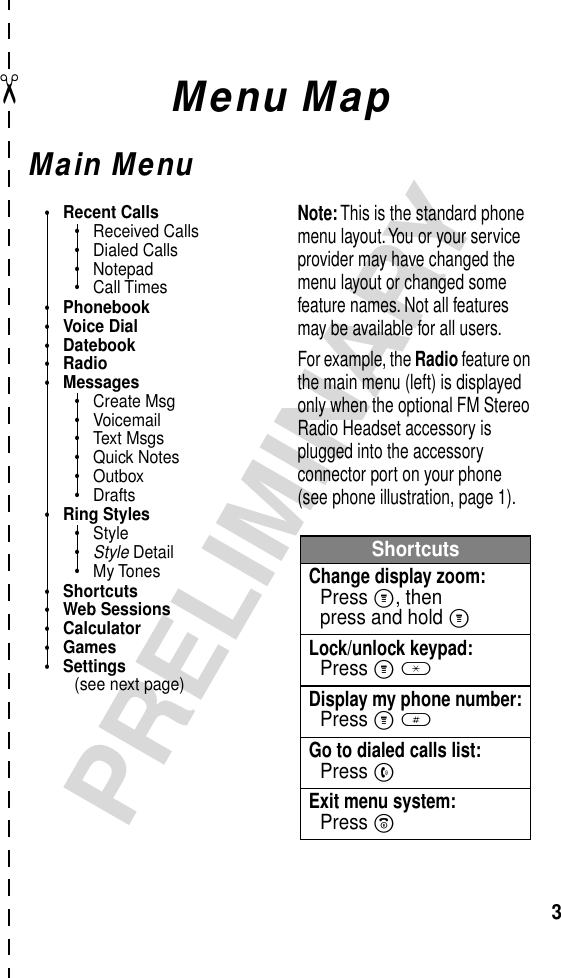  ✂ 3 PRELIMINARY Menu Map Main Menu• Recent Calls• Received Calls• Dialed Calls• Notepad• Call Times• Phonebook• Voice Dial• Datebook• Radio• Messages• Create Msg• Voicemail• Text Msgs• Quick Notes• Outbox• Drafts• Ring Styles• Style•Style Detail• My Tones• Shortcuts• Web Sessions• Calculator• Games• Settings(see next page)ShortcutsChange display zoom:Press M, thenpress and hold MLock/unlock keypad:Press M *Display my phone number:Press M #Go to dialed calls list:Press NExit menu system:Press ONote: This is the standard phone menu layout. You or your service provider may have changed the menu layout or changed some feature names. Not all features may be available for all users.For example, the Radio feature on the main menu (left) is displayed only when the optional FM Stereo Radio Headset accessory is plugged into the accessory connector port on your phone (see phone illustration, page 1).