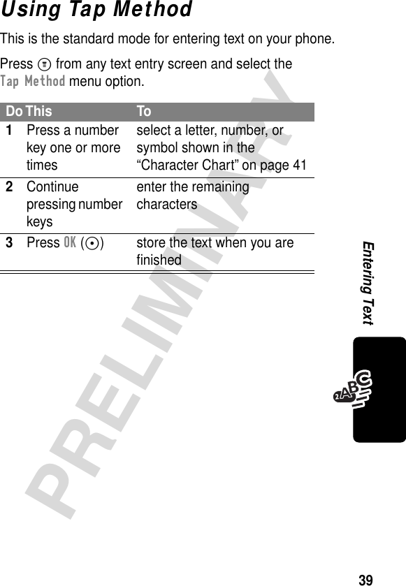 39PRELIMINARYEntering TextUsing Tap MethodThis is the standard mode for entering text on your phone.Press M from any text entry screen and select the Tap Method menu option.Do This To1Press a number key one or more timesselect a letter, number, or symbol shown in the “Character Chart” on page 412Continue pressing number keysenter the remaining characters3Press OK (+) store the text when you are ﬁnished