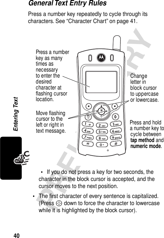 40PRELIMINARYEntering TextGeneral Text Entry RulesPress a number key repeatedly to cycle through its characters. See “Character Chart” on page 41.•If you do not press a key for two seconds, the character in the block cursor is accepted, and the cursor moves to the next position.•The ﬁrst character of every sentence is capitalized. (Press S down to force the character to lowercase while it is highlighted by the block cursor).Press a numberkey as manytimes asnecessaryto enter thedesiredcharacter atﬂashing cursorlocation.Changeletter inblock cursorto uppercaseor lowercase.Press and holda number key tocycle betweentap method andnumeric mode.Move ﬂashingcursor to theleft or right intext message.