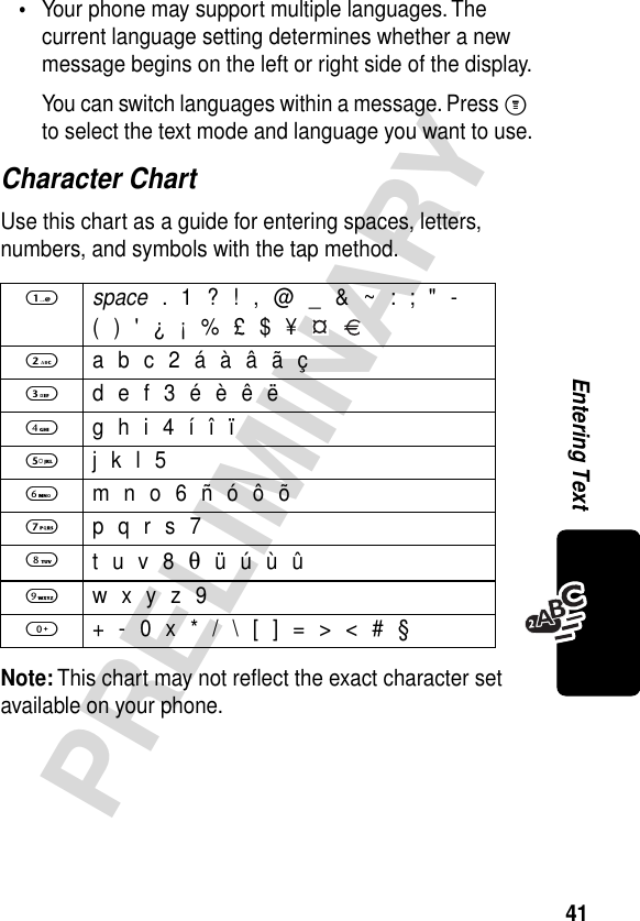 41PRELIMINARYEntering Text•Your phone may support multiple languages. The current language setting determines whether a new message begins on the left or right side of the display.You can switch languages within a message. Press M to select the text mode and language you want to use.Character ChartUse this chart as a guide for entering spaces, letters, numbers, and symbols with the tap method.Note: This chart may not reﬂect the exact character set available on your phone.1 space . 1 ? ! , @ _ &amp; ~ : ; &quot; -( ) &apos; ¿ ¡ % £ $ ¥   2  a b c 2 á à â ã ç3  d e f 3 é è ê ë4  g h i 4 í î ï5  j k l 56  m n o 6 ñ ó ô õ7  p q r s 78 t u v 8 θ ü ú ù û9  w x y z 90  + - 0 x * / \ [ ] = &gt; &lt; # §