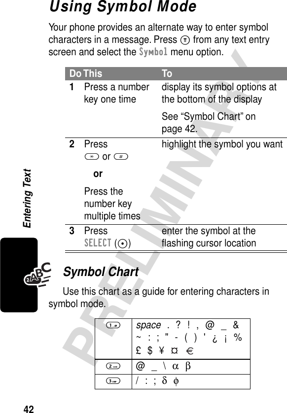 42PRELIMINARYEntering TextUsing Symbol ModeYour phone provides an alternate way to enter symbol characters in a message. Press M from any text entry screen and select the Symbol menu option.Symbol ChartUse this chart as a guide for entering characters in symbol mode.Do This To1Press a number key one time display its symbol options at the bottom of the displaySee “Symbol Chart” on page 42.2Press * or #orPress the number key multiple timeshighlight the symbol you want3Press SELECT (+)enter the symbol at the ﬂashing cursor location1 space . ? ! , @ _ &amp;~ : ; &quot; - ( ) &apos; ¿ ¡ %£ $ ¥   2 @ _ \ α β3 / : ; δ φ