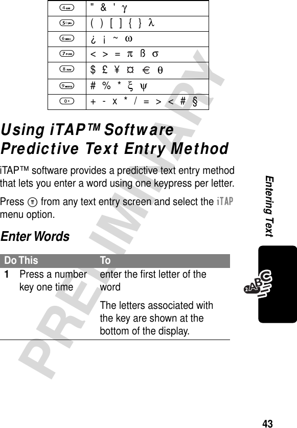 43PRELIMINARYEntering TextUsing iTAP™ Software Predictive Text Entry MethodiTAP™ software provides a predictive text entry method that lets you enter a word using one keypress per letter.Press M from any text entry screen and select the iTAP menu option.Enter Words4 &quot; &amp; &apos; γ5  ( ) [ ] { } λ6 ¿ ¡ ~ ω7 &lt; &gt; = π ß σ8 $ £ ¥     θ9 # % * ξ ψ0  + - x * / = &gt; &lt; # §Do This To1Press a number key one time enter the ﬁrst letter of the wordThe letters associated with the key are shown at the bottom of the display.