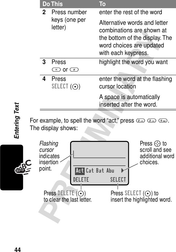 44PRELIMINARYEntering TextFor example, to spell the word “act,” press 2 2 8. The display shows:2Press number keys (one per letter)enter the rest of the wordAlternative words and letter combinations are shown at the bottom of the display. The word choices are updated with each keypress.3Press * or #highlight the word you want4Press SELECT (+)enter the word at the ﬂashing cursor locationA space is automatically inserted after the word.Do This ToAct Cat Bat Abu }DELETE SELECTPress SELECT (+) toinsert the highlighted word.Press DELETE (-)to clear the last letter.Flashing cursorindicatesinsertionpoint.Press S toscroll and seeadditional wordchoices.