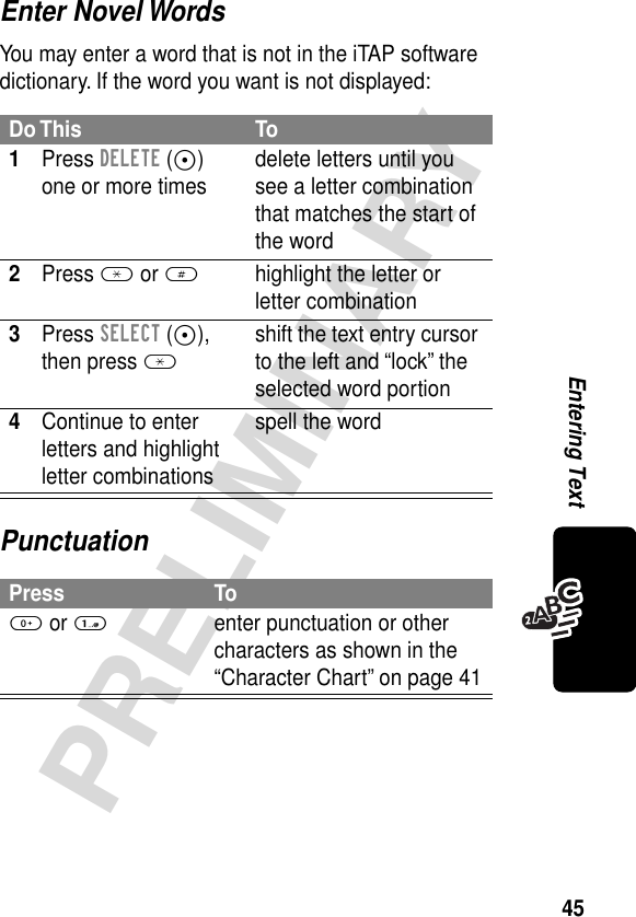 45PRELIMINARYEntering TextEnter Novel WordsYou may enter a word that is not in the iTAP software dictionary. If the word you want is not displayed:PunctuationDo This To1Press DELETE (-) one or more times delete letters until you see a letter combination that matches the start of the word2Press * or #highlight the letter or letter combination3Press SELECT (+), then press *shift the text entry cursor to the left and “lock” the selected word portion4Continue to enter letters and highlight letter combinationsspell the wordPress To0 or 1enter punctuation or other characters as shown in the “Character Chart” on page 41