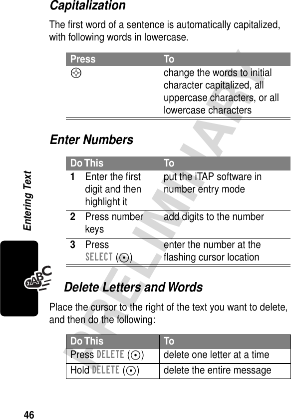 46PRELIMINARYEntering TextCapitalizationThe ﬁrst word of a sentence is automatically capitalized, with following words in lowercase.Enter NumbersDelete Letters and WordsPlace the cursor to the right of the text you want to delete, and then do the following:Press ToS  change the words to initial character capitalized, all uppercase characters, or all lowercase charactersDo This To1Enter the ﬁrst digit and then highlight itput the iTAP software in number entry mode2Press number keys add digits to the number3Press SELECT (+)enter the number at the ﬂashing cursor locationDo This ToPress DELETE (-) delete one letter at a timeHold DELETE (-) delete the entire message