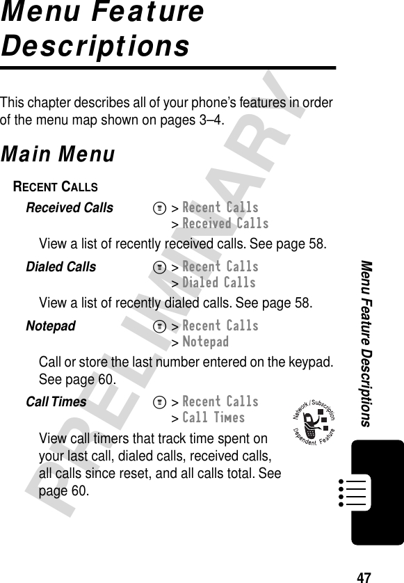 47PRELIMINARYMenu Feature DescriptionsMenu Feature DescriptionsThis chapter describes all of your phone’s features in order of the menu map shown on pages 3–4.Main MenuRECENT CALLS  Received Calls  M&gt; Recent Calls&gt; Received CallsView a list of recently received calls. See page 58.Dialed Calls  M&gt; Recent Calls&gt; Dialed CallsView a list of recently dialed calls. See page 58.Notepad  M&gt; Recent Calls&gt; NotepadCall or store the last number entered on the keypad. See page 60.Call Times  M&gt; Recent Calls&gt; Call TimesView call timers that track time spent on your last call, dialed calls, received calls, all calls since reset, and all calls total. See page 60.