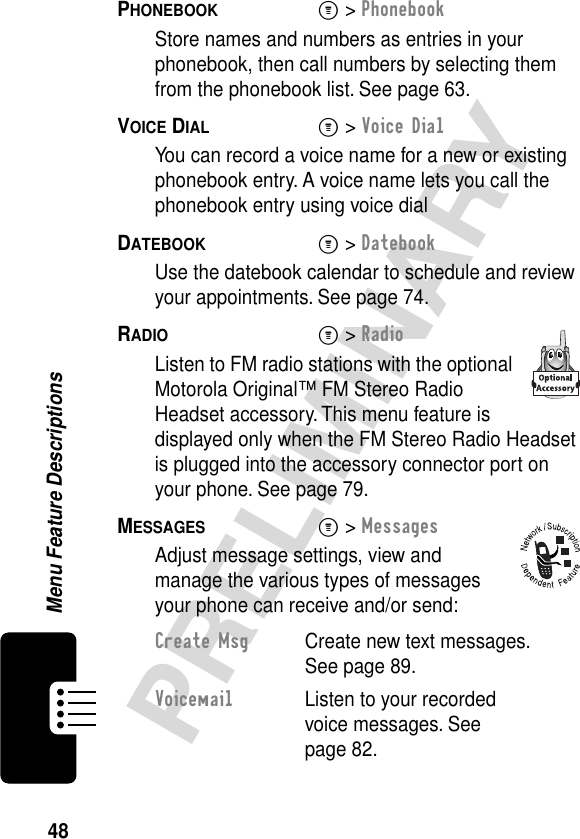 48PRELIMINARYMenu Feature DescriptionsPHONEBOOK  M&gt; PhonebookStore names and numbers as entries in your phonebook, then call numbers by selecting them from the phonebook list. See page 63.VOICE DIAL  M&gt; Voice DialYou can record a voice name for a new or existing phonebook entry. A voice name lets you call the phonebook entry using voice dialDATEBOOK  M&gt; DatebookUse the datebook calendar to schedule and review your appointments. See page 74.RADIO  M&gt; RadioListen to FM radio stations with the optional Motorola Original™ FM Stereo Radio Headset accessory. This menu feature is displayed only when the FM Stereo Radio Headset is plugged into the accessory connector port on your phone. See page 79.MESSAGES  M&gt; MessagesAdjust message settings, view and manage the various types of messages your phone can receive and/or send:Create Msg  Create new text messages. See page 89.Voicemail  Listen to your recorded voice messages. See page 82.