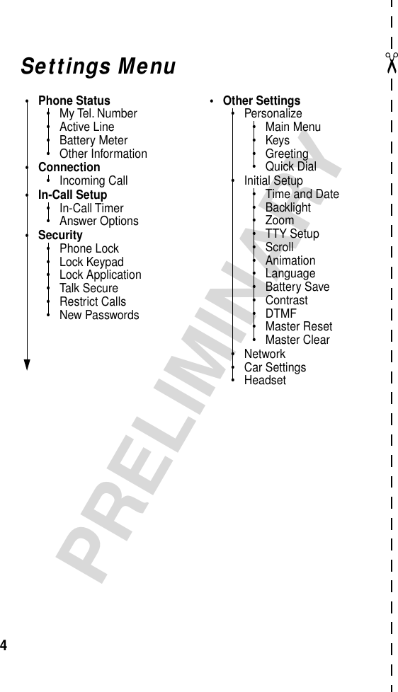  ✂ 4 PRELIMINARY Settings Menu• Phone Status• My Tel. Number• Active Line• Battery Meter• Other Information• Connection• Incoming Call• In-Call Setup• In-Call Timer• Answer Options• Security• Phone Lock• Lock Keypad• Lock Application• Talk Secure• Restrict Calls• New Passwords• Other Settings• Personalize• Main Menu•Keys• Greeting• Quick Dial• Initial Setup• Time and Date• Backlight• Zoom• TTY Setup• Scroll• Animation• Language• Battery Save• Contrast• DTMF• Master Reset• Master Clear• Network• Car Settings• Headset
