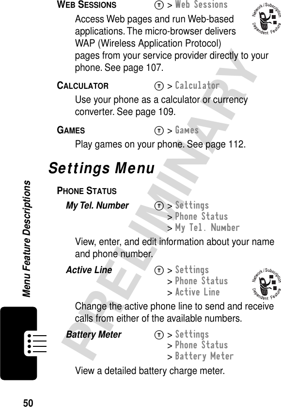 50PRELIMINARYMenu Feature DescriptionsWEB SESSIONS  M&gt; Web SessionsAccess Web pages and run Web-based applications. The micro-browser delivers WAP (Wireless Application Protocol) pages from your service provider directly to your phone. See page 107.CALCULATOR  M&gt; CalculatorUse your phone as a calculator or currency converter. See page 109.GAMES  M&gt; GamesPlay games on your phone. See page 112.Settings MenuPHONE STATUS  My Tel. Number  M&gt; Settings&gt; Phone Status&gt; My Tel. NumberView, enter, and edit information about your name and phone number.Active Line  M&gt; Settings&gt; Phone Status&gt; Active LineChange the active phone line to send and receive calls from either of the available numbers.Battery Meter  M&gt; Settings&gt; Phone Status&gt; Battery MeterView a detailed battery charge meter.