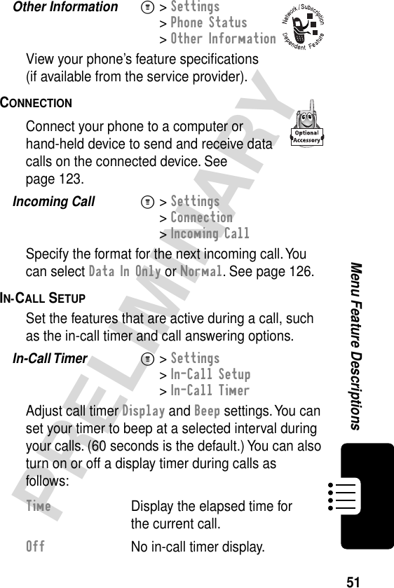 51PRELIMINARYMenu Feature DescriptionsOther Information  M&gt; Settings&gt; Phone Status&gt; Other InformationView your phone’s feature speciﬁcations(if available from the service provider).CONNECTION  Connect your phone to a computer or hand-held device to send and receive data calls on the connected device. See page 123.Incoming Call  M&gt; Settings&gt; Connection&gt; Incoming CallSpecify the format for the next incoming call. You can select Data In Only or Normal. See page 126.IN-CALL SETUP  Set the features that are active during a call, such as the in-call timer and call answering options.In-Call Timer  M&gt; Settings&gt; In-Call Setup&gt; In-Call TimerAdjust call timer Display and Beep settings. You can set your timer to beep at a selected interval during your calls. (60 seconds is the default.) You can also turn on or off a display timer during calls as follows:Time  Display the elapsed time for the current call.Off  No in-call timer display.