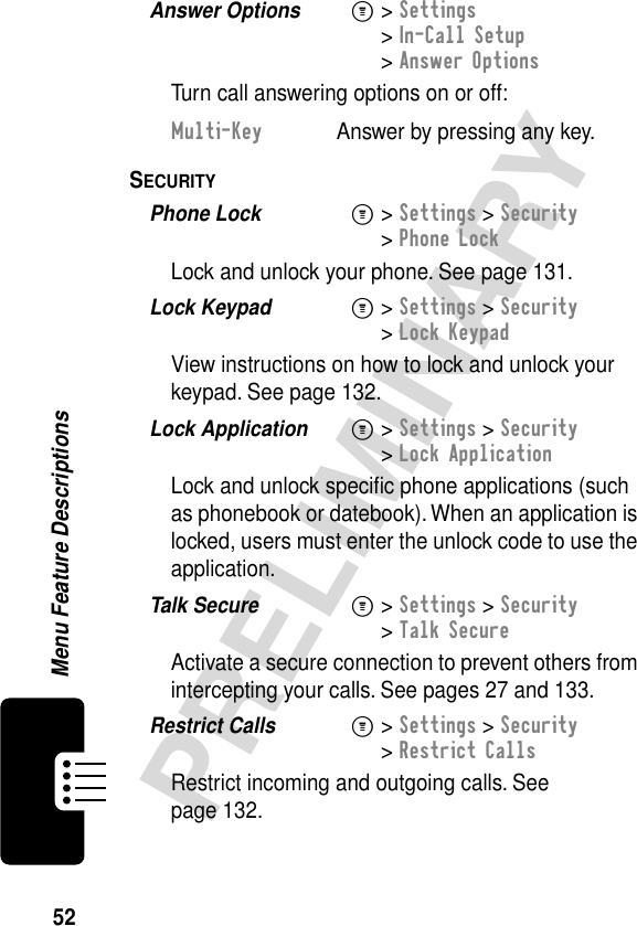 52PRELIMINARYMenu Feature DescriptionsAnswer Options  M&gt; Settings&gt; In-Call Setup&gt; Answer OptionsTurn call answering options on or off:SECURITY  Phone Lock  M&gt; Settings &gt; Security&gt; Phone LockLock and unlock your phone. See page 131.Lock Keypad  M&gt; Settings &gt; Security&gt; Lock KeypadView instructions on how to lock and unlock your keypad. See page 132.Lock Application  M&gt; Settings &gt; Security&gt; Lock ApplicationLock and unlock speciﬁc phone applications (such as phonebook or datebook). When an application is locked, users must enter the unlock code to use the application.Talk Secure  M&gt; Settings &gt; Security&gt; Talk SecureActivate a secure connection to prevent others from intercepting your calls. See pages 27 and 133.Restrict Calls  M&gt; Settings &gt; Security&gt; Restrict CallsRestrict incoming and outgoing calls. See page 132.Multi-Key  Answer by pressing any key.