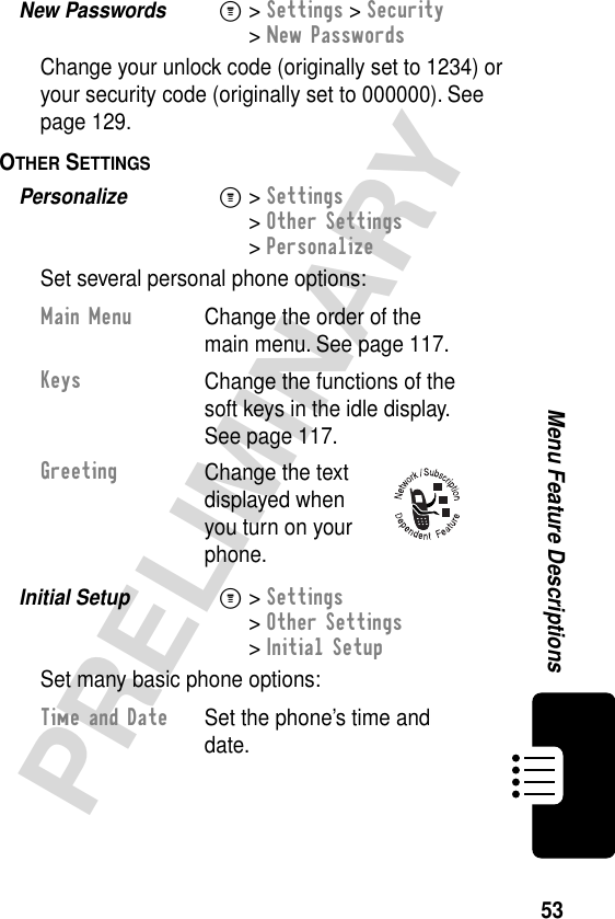 53PRELIMINARYMenu Feature DescriptionsNew Passwords  M&gt; Settings &gt; Security&gt; New PasswordsChange your unlock code (originally set to 1234) or your security code (originally set to 000000). See page 129.OTHER SETTINGS  Personalize  M&gt; Settings&gt; Other Settings&gt; PersonalizeSet several personal phone options:Initial Setup  M&gt; Settings&gt; Other Settings&gt; Initial SetupSet many basic phone options:Main MenuChange the order of the main menu. See page 117.KeysChange the functions of the soft keys in the idle display. See page 117.GreetingChange the text displayed when you turn on your phone.Time and Date  Set the phone’s time and date.