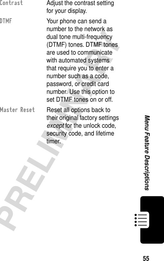 55PRELIMINARYMenu Feature DescriptionsContrast  Adjust the contrast setting for your display.DTMF  Your phone can send a number to the network as dual tone multi-frequency (DTMF) tones. DTMF tones are used to communicate with automated systems that require you to enter a number such as a code, password, or credit card number. Use this option to set DTMF tones on or off.Master Reset  Reset all options back to their original factory settings except for the unlock code, security code, and lifetime timer.