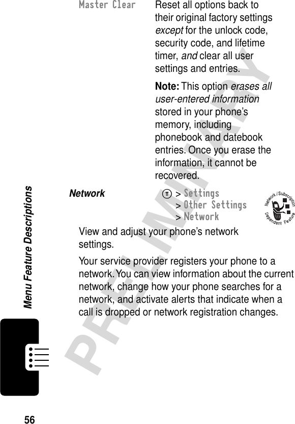 56PRELIMINARYMenu Feature DescriptionsNetwork  M&gt; Settings&gt; Other Settings&gt; NetworkView and adjust your phone’s network settings.Your service provider registers your phone to a network. You can view information about the current network, change how your phone searches for a network, and activate alerts that indicate when a call is dropped or network registration changes.Master Clear  Reset all options back to their original factory settings except for the unlock code, security code, and lifetime timer, and clear all user settings and entries.Note: This option erases all user-entered information stored in your phone’s memory, including phonebook and datebook entries. Once you erase the information, it cannot be recovered.