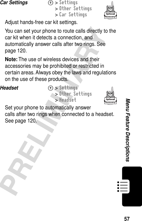 57PRELIMINARYMenu Feature DescriptionsCar Settings  M&gt; Settings&gt; Other Settings&gt; Car SettingsAdjust hands-free car kit settings.You can set your phone to route calls directly to the car kit when it detects a connection, and automatically answer calls after two rings. See page 120.Note: The use of wireless devices and their accessories may be prohibited or restricted in certain areas. Always obey the laws and regulations on the use of these products.Headset  M&gt; Settings&gt; Other Settings&gt; HeadsetSet your phone to automatically answer calls after two rings when connected to a headset. See page 120.