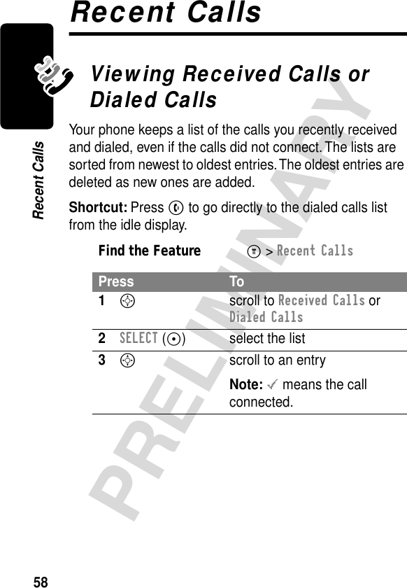 58PRELIMINARYRecent CallsRecent CallsViewing Received Calls or Dialed CallsYour phone keeps a list of the calls you recently received and dialed, even if the calls did not connect. The lists are sorted from newest to oldest entries. The oldest entries are deleted as new ones are added.Shortcut: Press N to go directly to the dialed calls list from the idle display.Find the FeatureM&gt; Recent CallsPress To1S scroll to Received Calls or Dialed Calls2SELECT (+) select the list3S  scroll to an entryNote: &lt; means the call connected.