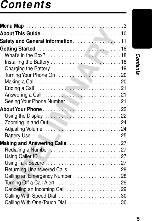  5 PRELIMINARY Contents Contents Menu Map  . . . . . . . . . . . . . . . . . . . . . . . . . . . . . . . . . . . .3 About This Guide  . . . . . . . . . . . . . . . . . . . . . . . . . . . . .10 Safety and General Information . . . . . . . . . . . . . . . . . .11 Getting Started  . . . . . . . . . . . . . . . . . . . . . . . . . . . . . . .18What’s in the Box?  . . . . . . . . . . . . . . . . . . . . . . . . . . .18Installing the Battery . . . . . . . . . . . . . . . . . . . . . . . . . .18Charging the Battery   . . . . . . . . . . . . . . . . . . . . . . . . .19Turning Your Phone On   . . . . . . . . . . . . . . . . . . . . . . .20Making a Call  . . . . . . . . . . . . . . . . . . . . . . . . . . . . . . .20Ending a Call  . . . . . . . . . . . . . . . . . . . . . . . . . . . . . . .21Answering a Call   . . . . . . . . . . . . . . . . . . . . . . . . . . . .21Seeing Your Phone Number  . . . . . . . . . . . . . . . . . . . .21 About Your  Phone . . . . . . . . . . . . . . . . . . . . . . . . . . . . .22Using the Display  . . . . . . . . . . . . . . . . . . . . . . . . . . . .22Zooming In and Out  . . . . . . . . . . . . . . . . . . . . . . . . . .24Adjusting Volume  . . . . . . . . . . . . . . . . . . . . . . . . . . . .24Battery Use   . . . . . . . . . . . . . . . . . . . . . . . . . . . . . . . .25 Making and Answering Calls . . . . . . . . . . . . . . . . . . . .27Redialing a Number  . . . . . . . . . . . . . . . . . . . . . . . . . .27Using Caller ID  . . . . . . . . . . . . . . . . . . . . . . . . . . . . . .27Using Talk Secure . . . . . . . . . . . . . . . . . . . . . . . . . . . .27Returning Unanswered Calls  . . . . . . . . . . . . . . . . . . .28Calling an Emergency Number   . . . . . . . . . . . . . . . . .28Turning Off a Call Alert . . . . . . . . . . . . . . . . . . . . . . . .29Canceling an Incoming Call  . . . . . . . . . . . . . . . . . . . .29Calling With Speed Dial  . . . . . . . . . . . . . . . . . . . . . . .30Calling With One-Touch Dial . . . . . . . . . . . . . . . . . . . .30