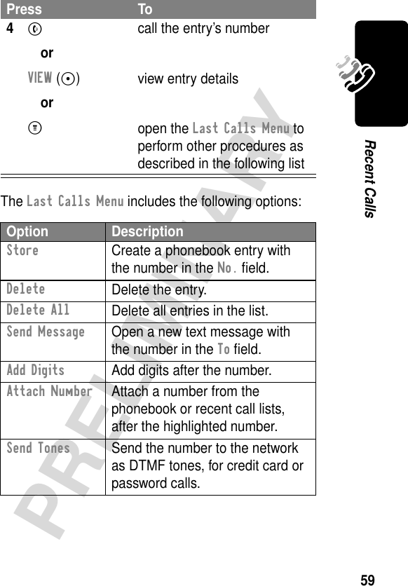 59PRELIMINARYRecent CallsThe Last Calls Menu includes the following options:4N orVIEW (-) orM call the entry’s numberview entry detailsopen the Last Calls Menu to perform other procedures as described in the following listOption DescriptionStore  Create a phonebook entry with the number in the No. ﬁeld.DeleteDelete the entry.Delete AllDelete all entries in the list.Send Message  Open a new text message with the number in the To ﬁeld.Add Digits  Add digits after the number.Attach Number  Attach a number from the phonebook or recent call lists, after the highlighted number.Send Tones  Send the number to the network as DTMF tones, for credit card or password calls.Press To