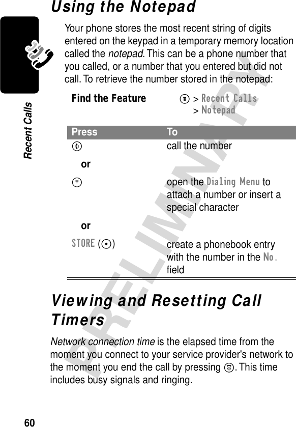 60PRELIMINARYRecent CallsUsing the NotepadYour phone stores the most recent string of digits entered on the keypad in a temporary memory location called the notepad. This can be a phone number that you called, or a number that you entered but did not call. To retrieve the number stored in the notepad:Viewing and Resetting Call TimersNetwork connection time is the elapsed time from the moment you connect to your service provider&apos;s network to the moment you end the call by pressing O. This time includes busy signals and ringing.Find the FeatureM&gt; Recent Calls &gt; NotepadPress ToN orM orSTORE (-)call the numberopen the Dialing Menu to attach a number or insert a special charactercreate a phonebook entry with the number in the No. ﬁeld