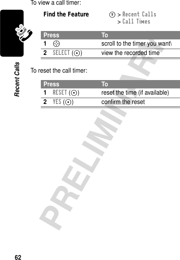 62PRELIMINARYRecent CallsTo view a call timer:To reset the call timer:Find the FeatureM&gt; Recent Calls &gt; Call TimesPress To1S  scroll to the timer you want\2SELECT (-) view the recorded timePress To1RESET (+) reset the time (if available)2YES (+) conﬁrm the reset