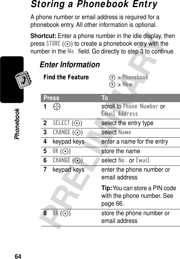 64PRELIMINARYPhonebookStoring a Phonebook EntryA phone number or email address is required for a phonebook entry. All other information is optional.Shortcut: Enter a phone number in the idle display, then press STORE (+) to create a phonebook entry with the number in the No. ﬁeld. Go directly to step 3 to continue.Enter InformationFind the FeatureM&gt; PhonebookM&gt; NewPress To1S scroll to Phone Number or Email Address2SELECT (+) select the entry type3CHANGE (+) select Name4keypad keys enter a name for the entry5OK (+) store the name6CHANGE (+) select No. or Email7keypad keys enter the phone number or email addressTip: You can store a PIN code with the phone number. See page 66.8OK (+) store the phone number or email address