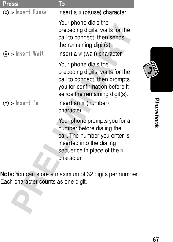 67PRELIMINARYPhonebookNote: You can store a maximum of 32 digits per number. Each character counts as one digit.Press ToM &gt; Insert Pauseinsert a p (pause) characterYour phone dials the preceding digits, waits for the call to connect, then sends the remaining digit(s).M &gt; Insert Waitinsert a w (wait) characterYour phone dials the preceding digits, waits for the call to connect, then prompts you for conﬁrmation before it sends the remaining digit(s).M &gt; Insert &apos;n&apos;insert an n (number) characterYour phone prompts you for a number before dialing the call. The number you enter is inserted into the dialing sequence in place of the n character