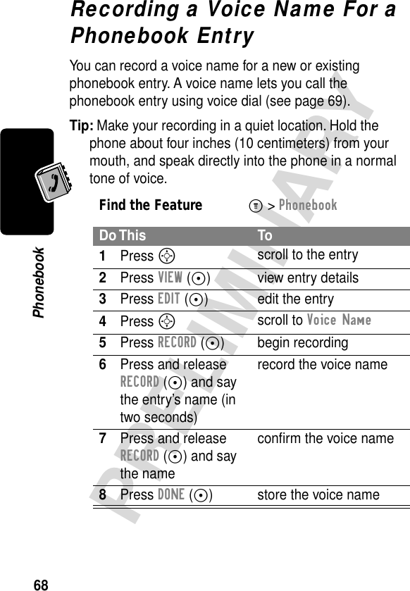 68PRELIMINARYPhonebookRecording a Voice Name For a Phonebook EntryYou can record a voice name for a new or existing phonebook entry. A voice name lets you call the phonebook entry using voice dial (see page 69).Tip: Make your recording in a quiet location. Hold the phone about four inches (10 centimeters) from your mouth, and speak directly into the phone in a normal tone of voice.Find the FeatureM&gt; PhonebookDo This To1Press S scroll to the entry2Press VIEW (+) view entry details3Press EDIT (+) edit the entry4Press S scroll to Voice Name5Press RECORD (+) begin recording6Press and release RECORD (+) and say the entry’s name (in two seconds)record the voice name7Press and release RECORD (+) and say the nameconﬁrm the voice name8Press DONE (-) store the voice name