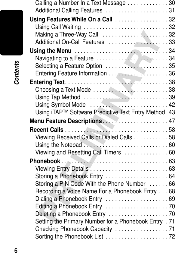  6 PRELIMINARY Contents Calling a Number In a Text Message . . . . . . . . . . . . . 30Additional Calling Features  . . . . . . . . . . . . . . . . . . . . 31 Using Features While On a Call  . . . . . . . . . . . . . . . . . 32Using Call Waiting  . . . . . . . . . . . . . . . . . . . . . . . . . . . 32Making a Three-Way Call   . . . . . . . . . . . . . . . . . . . . . 32Additional On-Call Features   . . . . . . . . . . . . . . . . . . . 33 Using the Menu  . . . . . . . . . . . . . . . . . . . . . . . . . . . . . . 34Navigating to a Feature  . . . . . . . . . . . . . . . . . . . . . . . 34Selecting a Feature Option  . . . . . . . . . . . . . . . . . . . . 35Entering Feature Information . . . . . . . . . . . . . . . . . . . 36 Entering Text . . . . . . . . . . . . . . . . . . . . . . . . . . . . . . . . . 38Choosing a Text Mode  . . . . . . . . . . . . . . . . . . . . . . . . 38Using Tap Method  . . . . . . . . . . . . . . . . . . . . . . . . . . . 39Using Symbol Mode   . . . . . . . . . . . . . . . . . . . . . . . . . 42Using iTAP™ Software Predictive Text Entry Method  43 Menu Feature Descriptions . . . . . . . . . . . . . . . . . . . . . 47 Recent Calls  . . . . . . . . . . . . . . . . . . . . . . . . . . . . . . . . . 58Viewing Received Calls or Dialed Calls . . . . . . . . . . . 58Using the Notepad . . . . . . . . . . . . . . . . . . . . . . . . . . . 60Viewing and Resetting Call Timers  . . . . . . . . . . . . . . 60 Phonebook  . . . . . . . . . . . . . . . . . . . . . . . . . . . . . . . . . . 63Viewing Entry Details . . . . . . . . . . . . . . . . . . . . . . . . . 63Storing a Phonebook Entry  . . . . . . . . . . . . . . . . . . . . 64Storing a PIN Code With the Phone Number   . . . . . . 66Recording a Voice Name For a Phonebook Entry . . . 68Dialing a Phonebook Entry  . . . . . . . . . . . . . . . . . . . . 69Editing a Phonebook Entry  . . . . . . . . . . . . . . . . . . . . 70Deleting a Phonebook Entry  . . . . . . . . . . . . . . . . . . . 70Setting the Primary Number for a Phonebook Entry  . 71Checking Phonebook Capacity  . . . . . . . . . . . . . . . . . 71Sorting the Phonebook List  . . . . . . . . . . . . . . . . . . . . 72