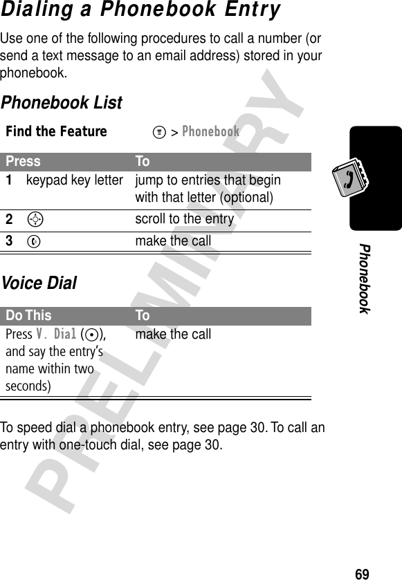 69PRELIMINARYPhonebookDialing a Phonebook EntryUse one of the following procedures to call a number (or send a text message to an email address) stored in your phonebook.Phonebook ListVoice DialTo speed dial a phonebook entry, see page 30. To call an entry with one-touch dial, see page 30.Find the FeatureM&gt; PhonebookPress To1keypad key letter jump to entries that begin with that letter (optional)2S scroll to the entry3N  make the callDo This ToPress V. Dial (+), and say the entry’s name within two seconds)make the call