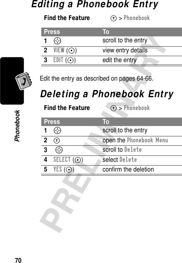 70PRELIMINARYPhonebookEditing a Phonebook EntryEdit the entry as described on pages 64-66.Deleting a Phonebook EntryFind the FeatureM&gt; PhonebookPress To1S scroll to the entry2VIEW (+) view entry details3EDIT (+)  edit the entryFind the FeatureM&gt; PhonebookPress To1S scroll to the entry2M open the Phonebook Menu3 S scroll to Delete4SELECT (+) select Delete5YES (-) conﬁrm the deletion