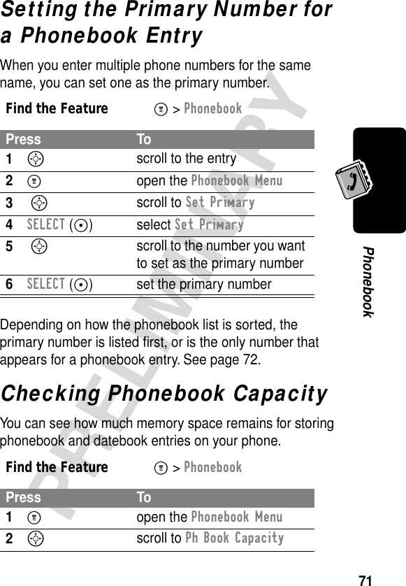 71PRELIMINARYPhonebookSetting the Primary Number for a Phonebook EntryWhen you enter multiple phone numbers for the same name, you can set one as the primary number.Depending on how the phonebook list is sorted, the primary number is listed ﬁrst, or is the only number that appears for a phonebook entry. See page 72.Checking Phonebook CapacityYou can see how much memory space remains for storing phonebook and datebook entries on your phone.Find the FeatureM&gt; PhonebookPress To1S scroll to the entry2M open the Phonebook Menu3 S scroll to Set Primary4SELECT (+) select Set Primary5 S scroll to the number you want to set as the primary number6SELECT (+) set the primary numberFind the FeatureM&gt; PhonebookPress To1M open the Phonebook Menu2S scroll to Ph Book Capacity