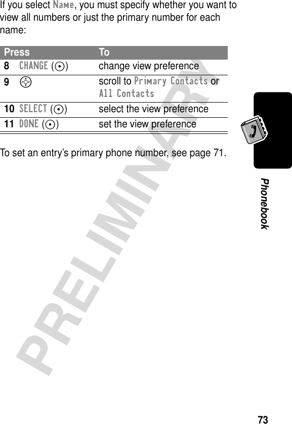 73PRELIMINARYPhonebookIf you select Name, you must specify whether you want to view all numbers or just the primary number for each name:To set an entry’s primary phone number, see page 71.Press To8CHANGE (+) change view preference9S scroll to Primary Contacts or All Contacts10SELECT (+) select the view preference11DONE (-) set the view preference